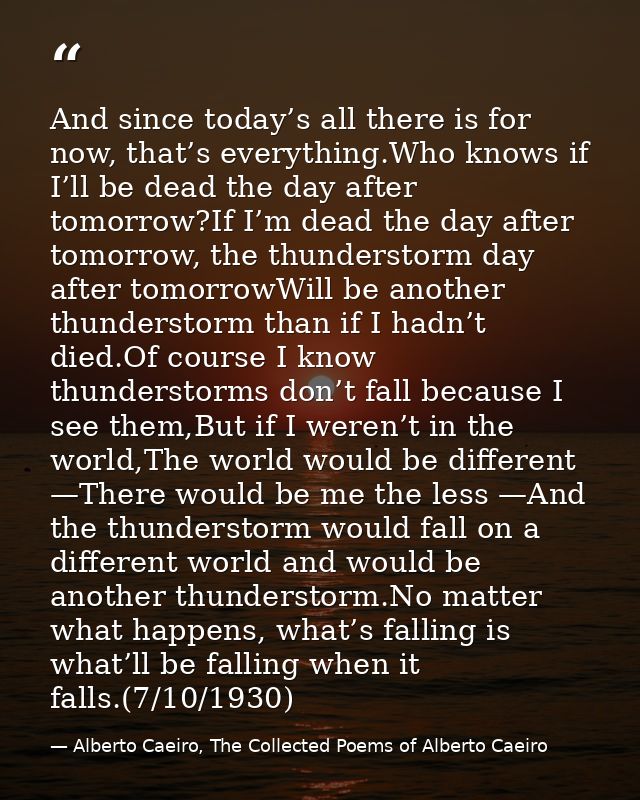 And since today’s all there is for now, that’s everything.Who knows if I’ll be dead the day after tomorrow?If I’m dead t — Alberto Caeiro, The Collected Poems of Alberto Caeiro