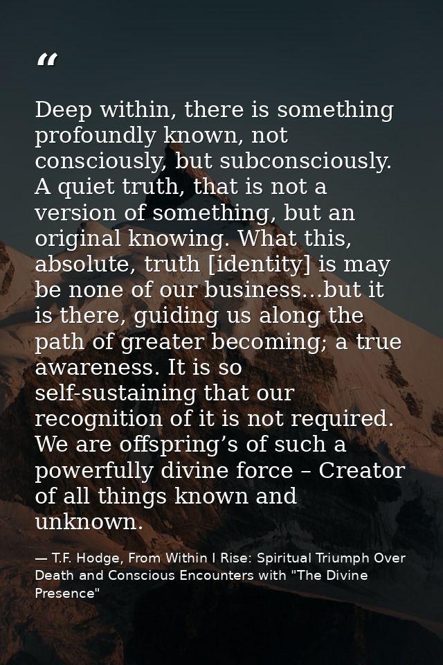Deep within, there is something profoundly known, not consciously, but subconsciously. A quiet truth, that is not a vers — T.F. Hodge, From Within I Rise: Spiritual Triumph Over Death and Conscious Encounters with "The Divine Presence"
