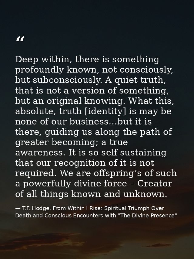 Deep within, there is something profoundly known, not consciously, but subconsciously. A quiet truth, that is not a vers — T.F. Hodge, From Within I Rise: Spiritual Triumph Over Death and Conscious Encounters with "The Divine Presence"
