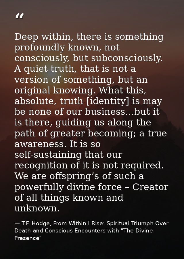 Deep within, there is something profoundly known, not consciously, but subconsciously. A quiet truth, that is not a vers — T.F. Hodge, From Within I Rise: Spiritual Triumph Over Death and Conscious Encounters with "The Divine Presence"