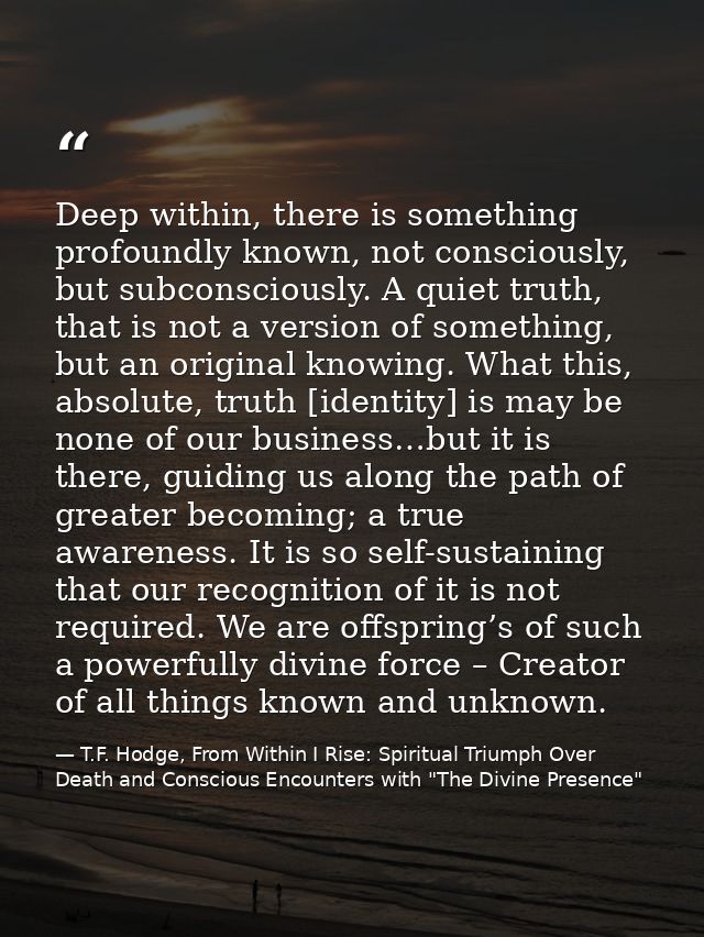 Deep within, there is something profoundly known, not consciously, but subconsciously. A quiet truth, that is not a vers — T.F. Hodge, From Within I Rise: Spiritual Triumph Over Death and Conscious Encounters with "The Divine Presence"