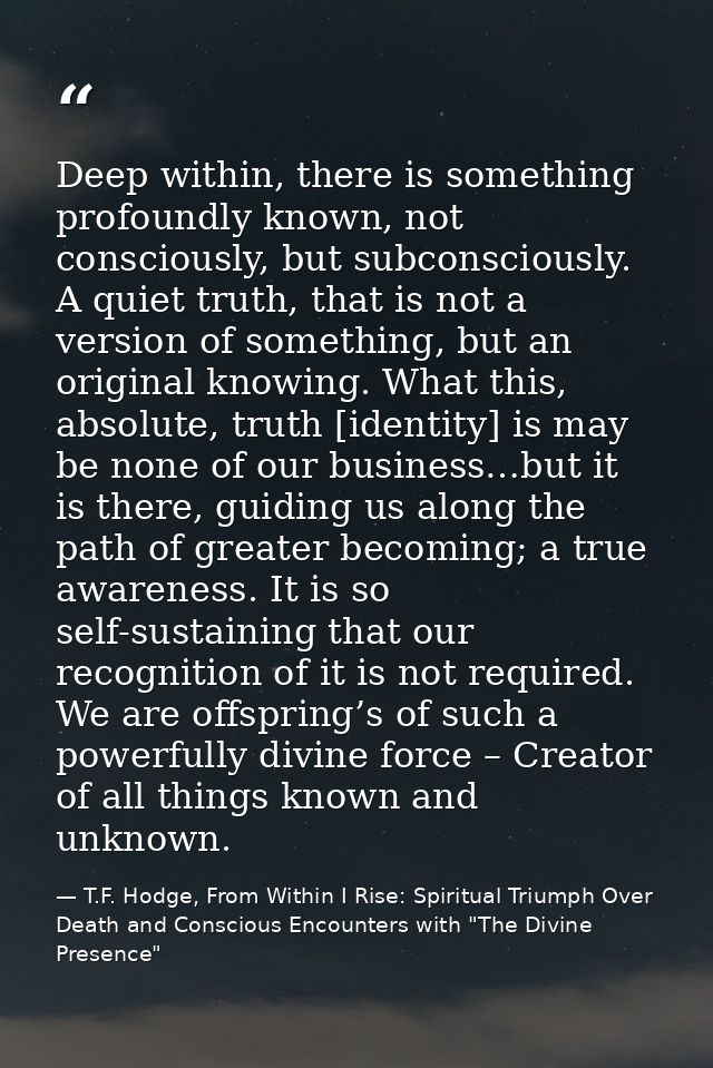 Deep within, there is something profoundly known, not consciously, but subconsciously. A quiet truth, that is not a vers — T.F. Hodge, From Within I Rise: Spiritual Triumph Over Death and Conscious Encounters with "The Divine Presence"