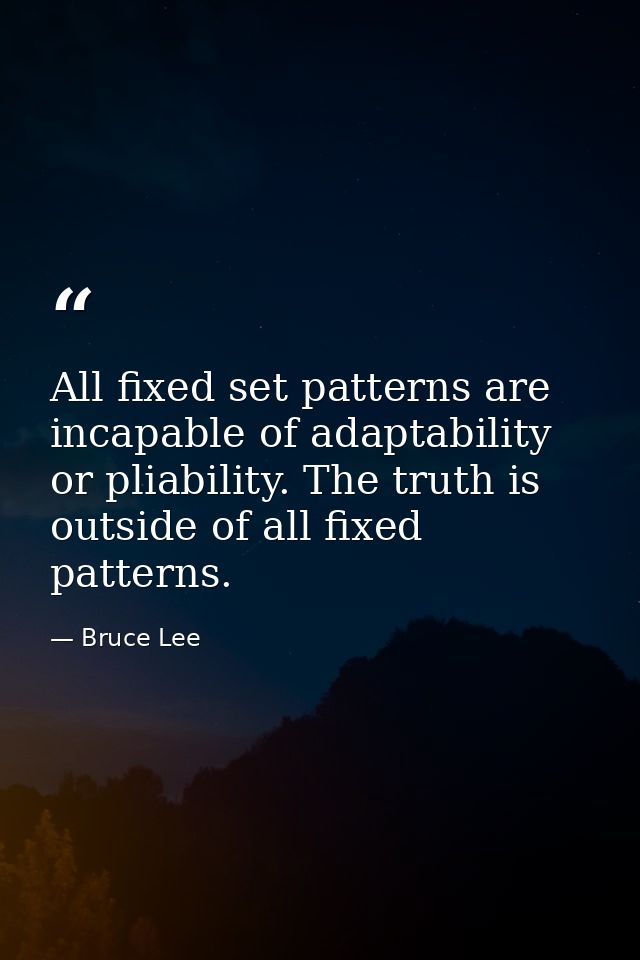 All fixed set patterns are incapable of adaptability or pliability. The truth is outside of all fixed patterns. — Bruce Lee