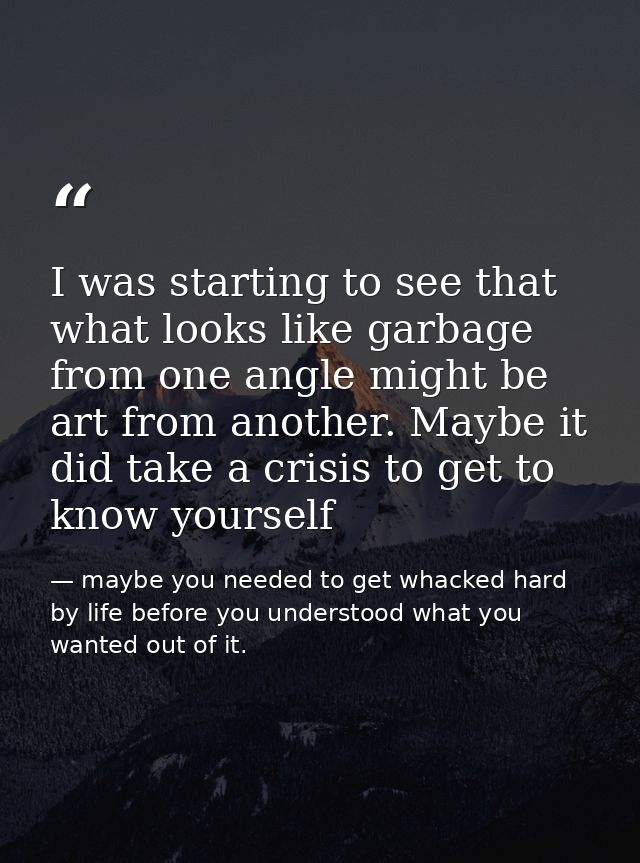 I was starting to see that what looks like garbage from one angle might be art from another. Maybe it did take a crisis  — maybe you needed to get whacked hard by life before you understood what you wanted out of it.
