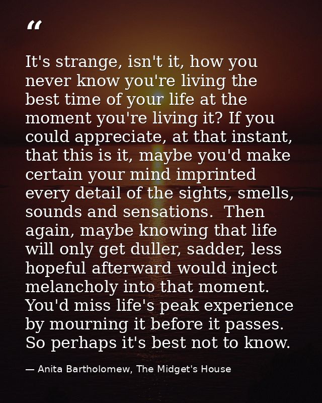 It's strange, isn't it, how you never know you're living the best time of your life at the moment you're living it? If y — Anita Bartholomew, The Midget's House