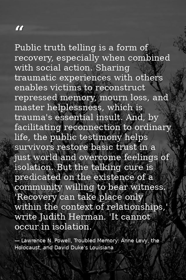 Public truth telling is a form of recovery, especially when combined with social action. Sharing traumatic experiences w — Lawrence N. Powell, Troubled Memory: Anne Levy, the Holocaust, and David Duke's Louisiana
