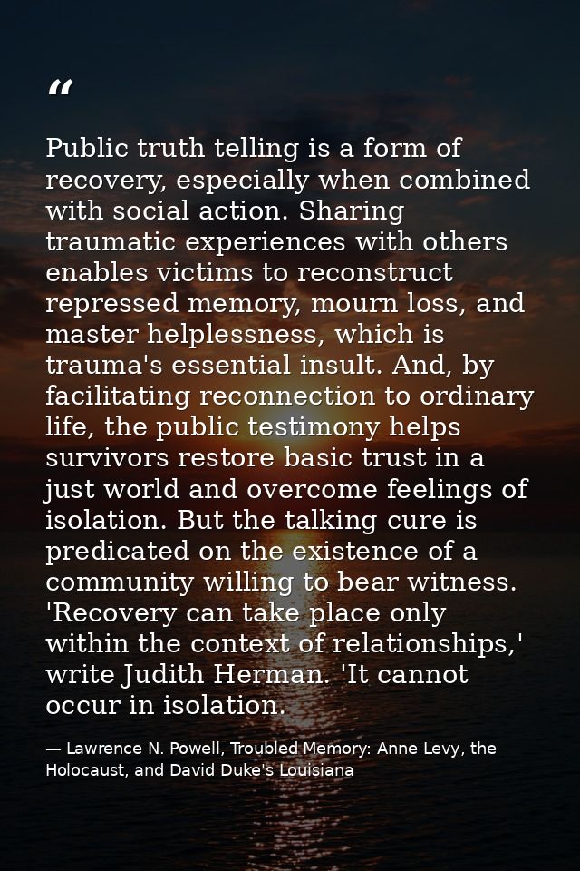 Public truth telling is a form of recovery, especially when combined with social action. Sharing traumatic experiences w — Lawrence N. Powell, Troubled Memory: Anne Levy, the Holocaust, and David Duke's Louisiana