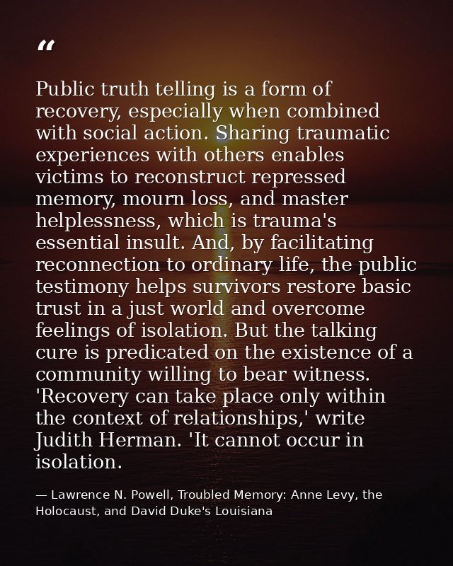 Public truth telling is a form of recovery, especially when combined with social action. Sharing traumatic experiences w — Lawrence N. Powell, Troubled Memory: Anne Levy, the Holocaust, and David Duke's Louisiana