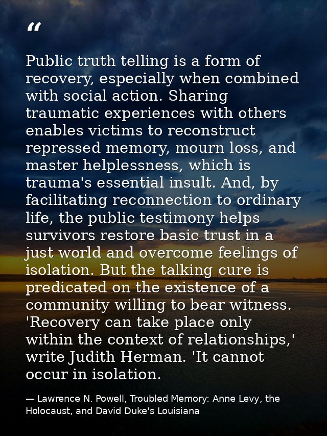 Public truth telling is a form of recovery, especially when combined with social action. Sharing traumatic experiences w — Lawrence N. Powell, Troubled Memory: Anne Levy, the Holocaust, and David Duke's Louisiana
