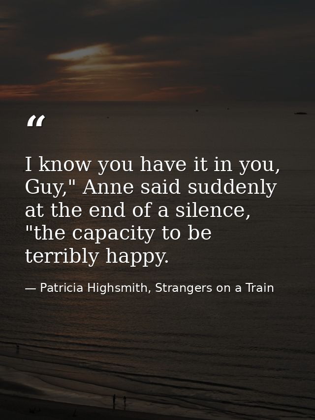 I know you have it in you, Guy," Anne said suddenly at the end of a silence, "the capacity to be terribly happy. — Patricia Highsmith, Strangers on a Train