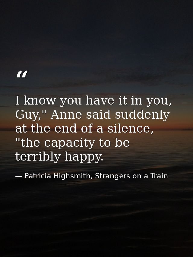 I know you have it in you, Guy," Anne said suddenly at the end of a silence, "the capacity to be terribly happy. — Patricia Highsmith, Strangers on a Train