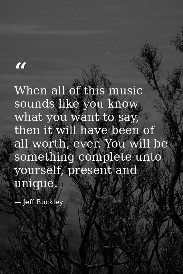 When all of this music sounds like you know what you want to say, then it will have been of all worth, ever. You will be — Jeff Buckley