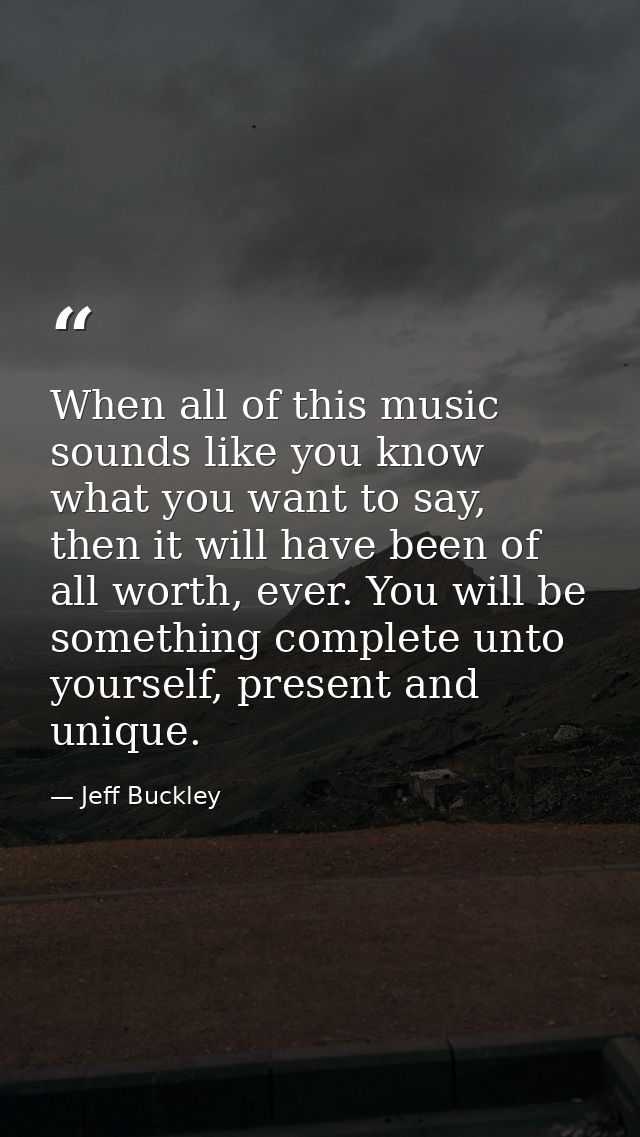 When all of this music sounds like you know what you want to say, then it will have been of all worth, ever. You will be — Jeff Buckley