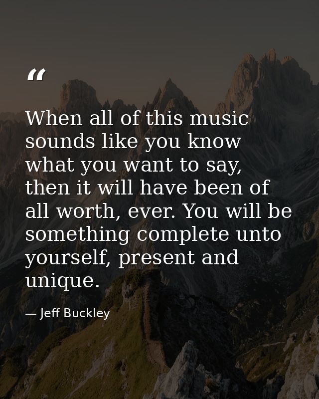 When all of this music sounds like you know what you want to say, then it will have been of all worth, ever. You will be — Jeff Buckley