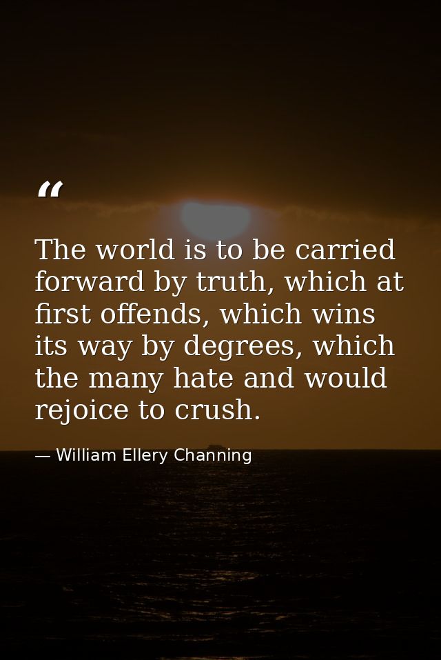 The world is to be carried forward by truth, which at first offends, which wins its way by degrees, which the many hate  — William Ellery Channing