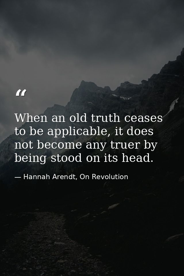 When an old truth ceases to be applicable, it does not become any truer by being stood on its head. — Hannah Arendt, On Revolution