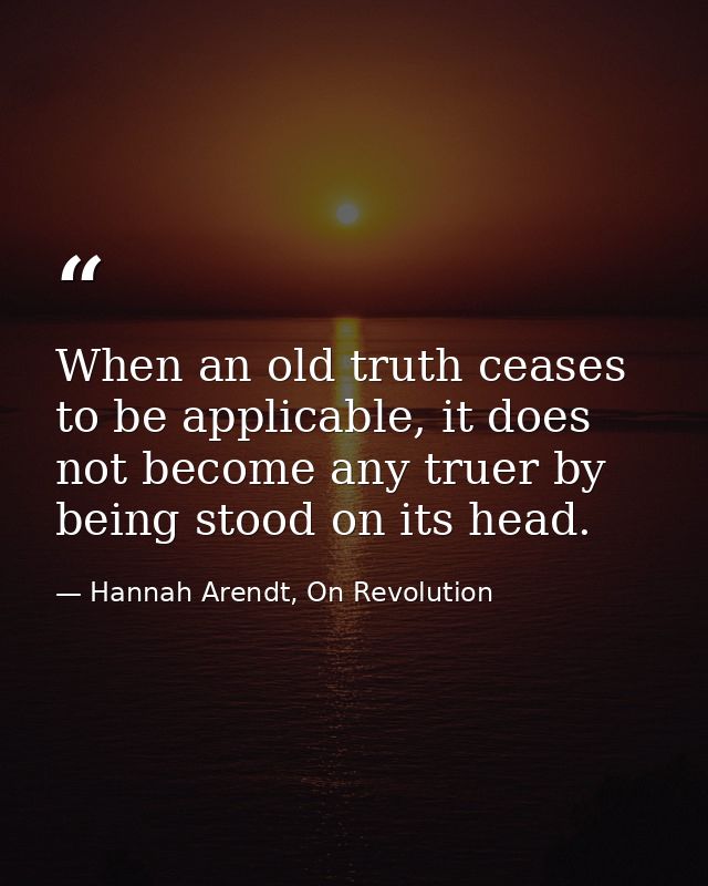 When an old truth ceases to be applicable, it does not become any truer by being stood on its head. — Hannah Arendt, On Revolution