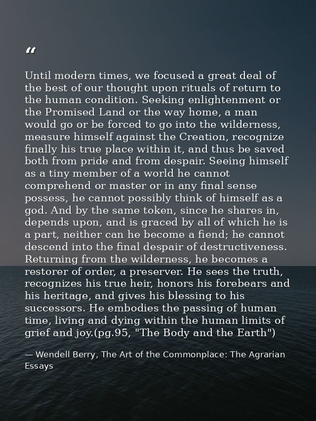 Until modern times, we focused a great deal of the best of our thought upon rituals of return to the human condition. Se — Wendell Berry, The Art of the Commonplace: The Agrarian Essays