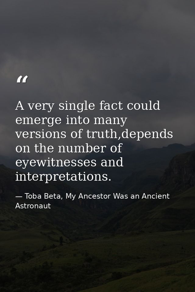 A very single fact could emerge into many versions of truth,depends on the number of eyewitnesses and interpretations. — Toba Beta, My Ancestor Was an Ancient Astronaut
