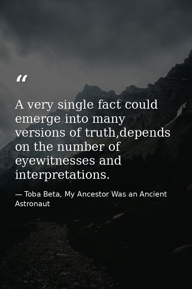 A very single fact could emerge into many versions of truth,depends on the number of eyewitnesses and interpretations. — Toba Beta, My Ancestor Was an Ancient Astronaut