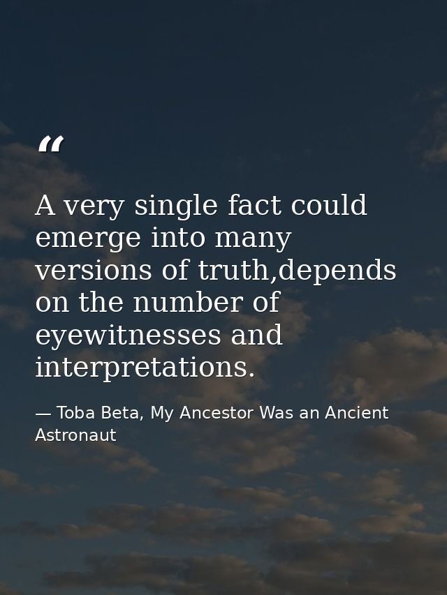 A very single fact could emerge into many versions of truth,depends on the number of eyewitnesses and interpretations. — Toba Beta, My Ancestor Was an Ancient Astronaut