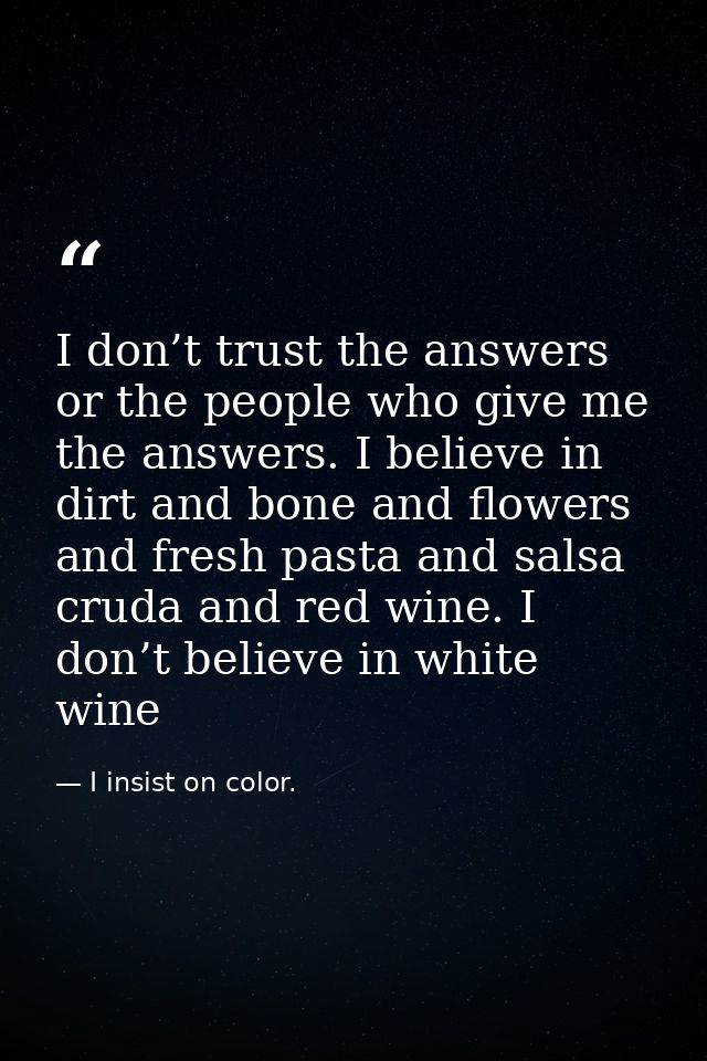 I don’t trust the answers or the people who give me the answers. I believe in dirt and bone and flowers and fresh pasta  — I insist on color.