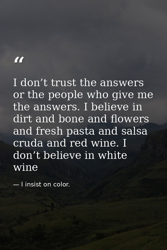 I don’t trust the answers or the people who give me the answers. I believe in dirt and bone and flowers and fresh pasta  — I insist on color.
