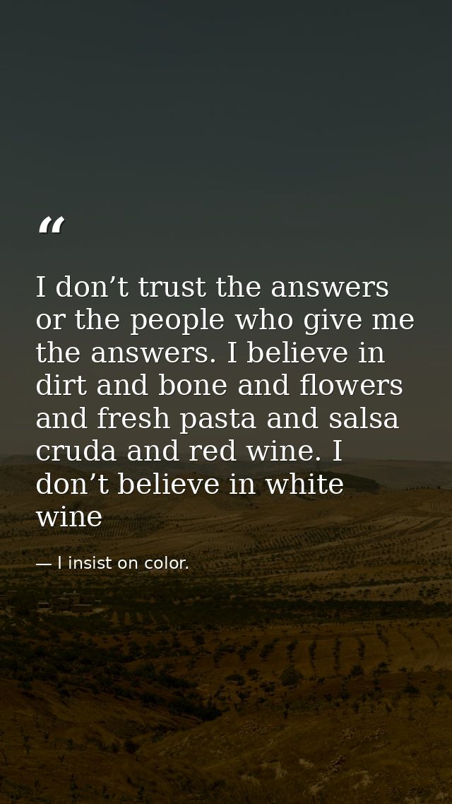 I don’t trust the answers or the people who give me the answers. I believe in dirt and bone and flowers and fresh pasta  — I insist on color.