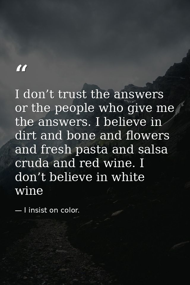 I don’t trust the answers or the people who give me the answers. I believe in dirt and bone and flowers and fresh pasta  — I insist on color.