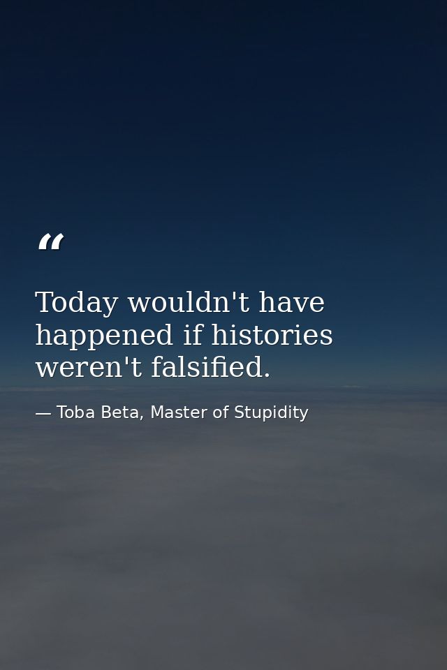 Today wouldn't have happened if histories weren't falsified. — Toba Beta, Master of Stupidity