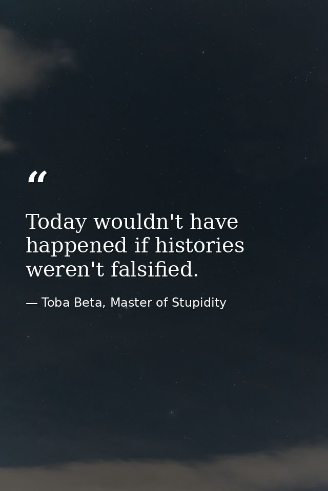 Today wouldn't have happened if histories weren't falsified. — Toba Beta, Master of Stupidity
