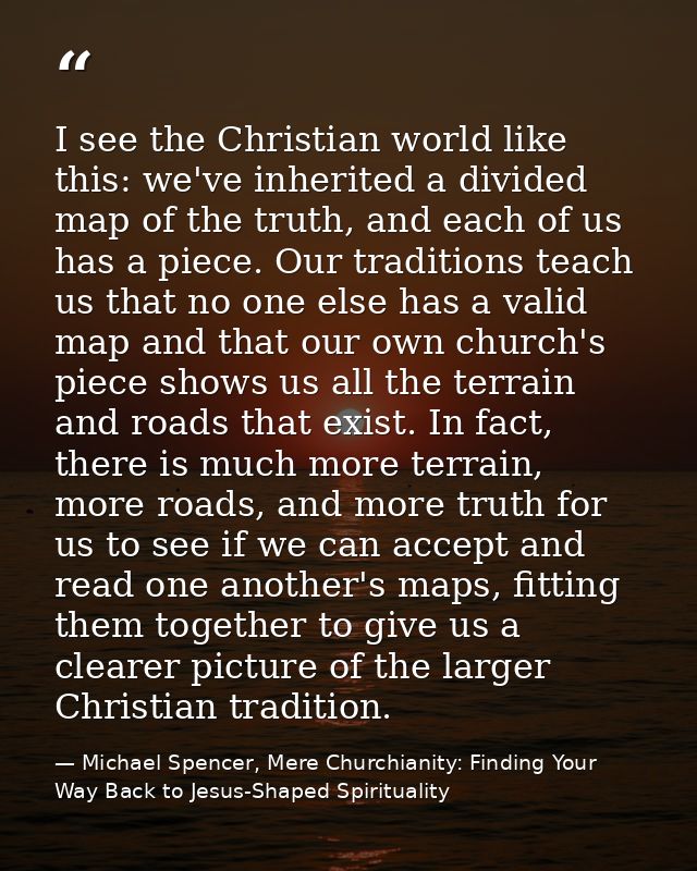 I see the Christian world like this: we've inherited a divided map of the truth, and each of us has a piece. Our traditi — Michael Spencer, Mere Churchianity: Finding Your Way Back to Jesus-Shaped Spirituality