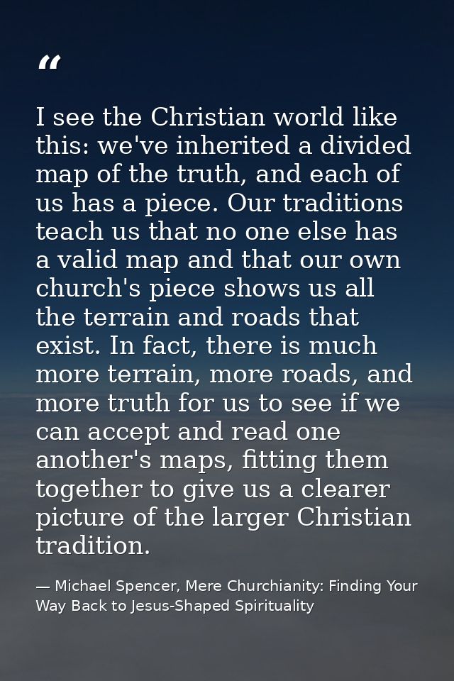 I see the Christian world like this: we've inherited a divided map of the truth, and each of us has a piece. Our traditi — Michael Spencer, Mere Churchianity: Finding Your Way Back to Jesus-Shaped Spirituality