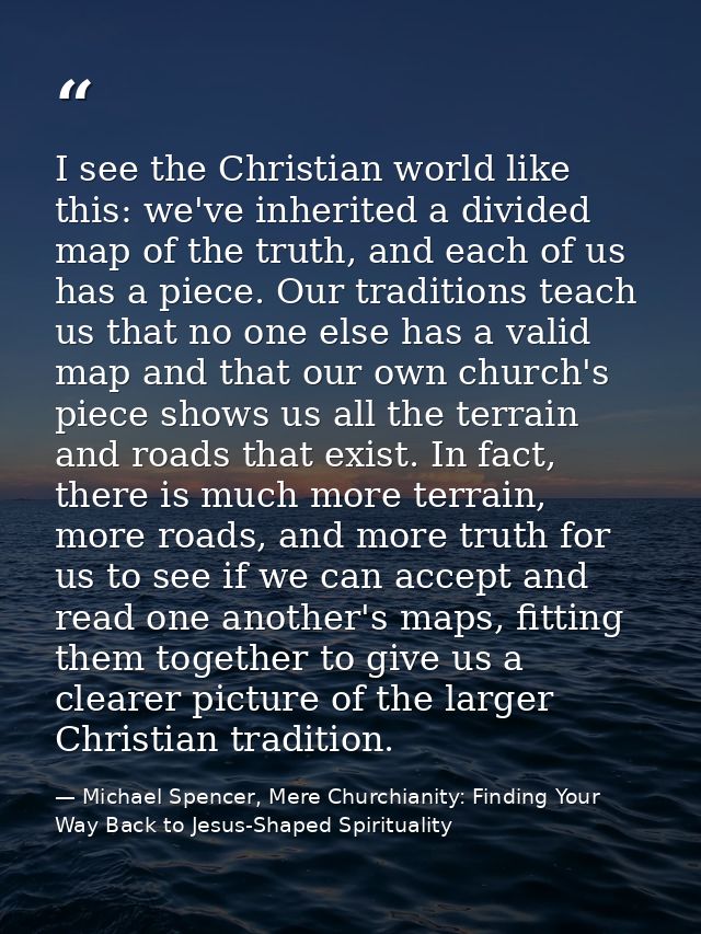 I see the Christian world like this: we've inherited a divided map of the truth, and each of us has a piece. Our traditi — Michael Spencer, Mere Churchianity: Finding Your Way Back to Jesus-Shaped Spirituality