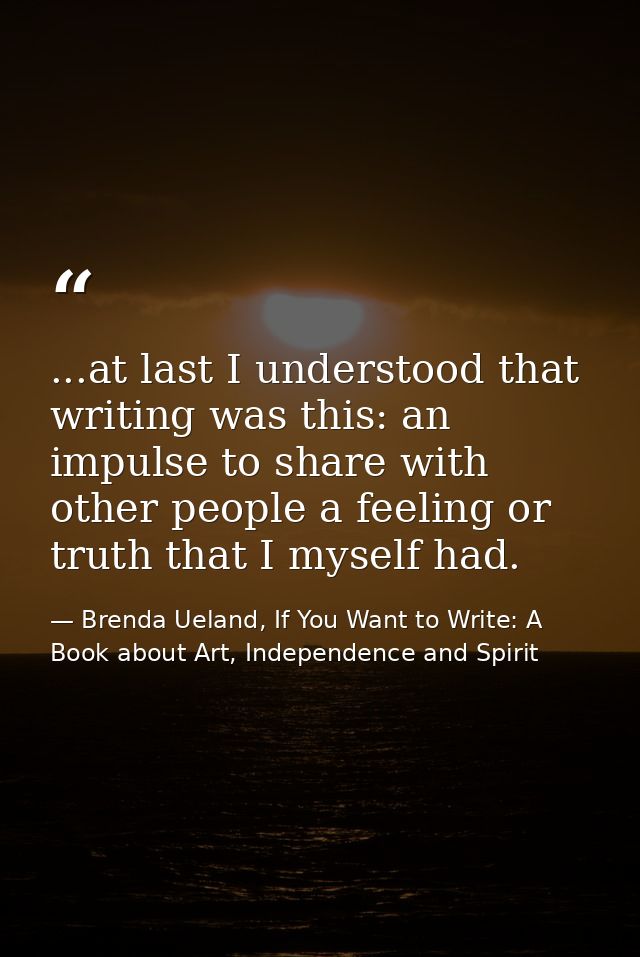 ...at last I understood that writing was this: an impulse to share with other people a feeling or truth that I myself ha — Brenda Ueland, If You Want to Write: A Book about Art, Independence and Spirit
