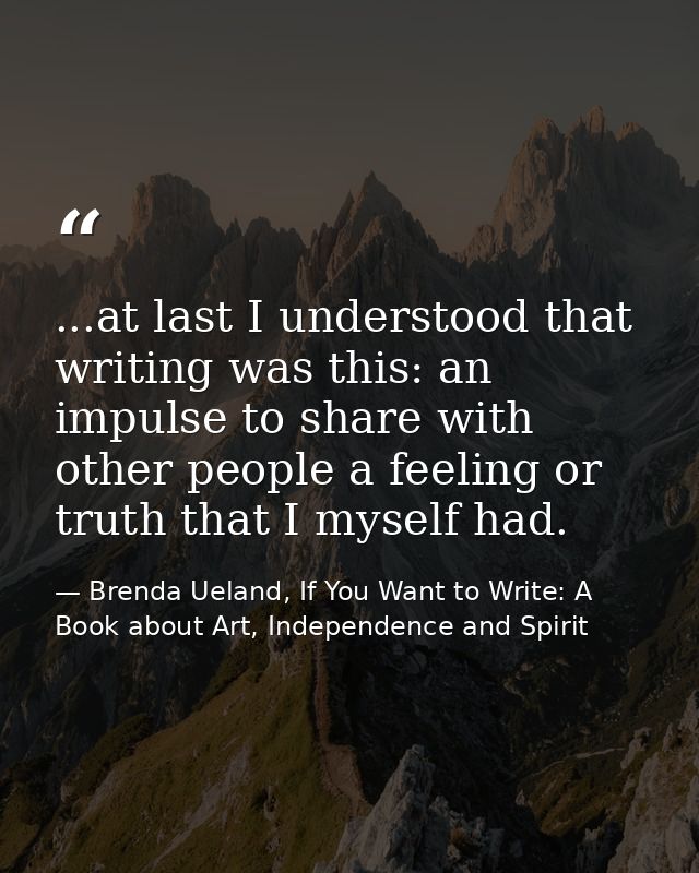 ...at last I understood that writing was this: an impulse to share with other people a feeling or truth that I myself ha — Brenda Ueland, If You Want to Write: A Book about Art, Independence and Spirit