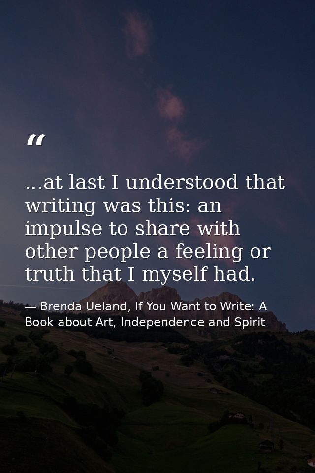 ...at last I understood that writing was this: an impulse to share with other people a feeling or truth that I myself ha — Brenda Ueland, If You Want to Write: A Book about Art, Independence and Spirit