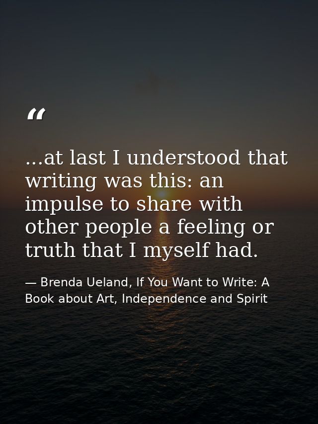 ...at last I understood that writing was this: an impulse to share with other people a feeling or truth that I myself ha — Brenda Ueland, If You Want to Write: A Book about Art, Independence and Spirit
