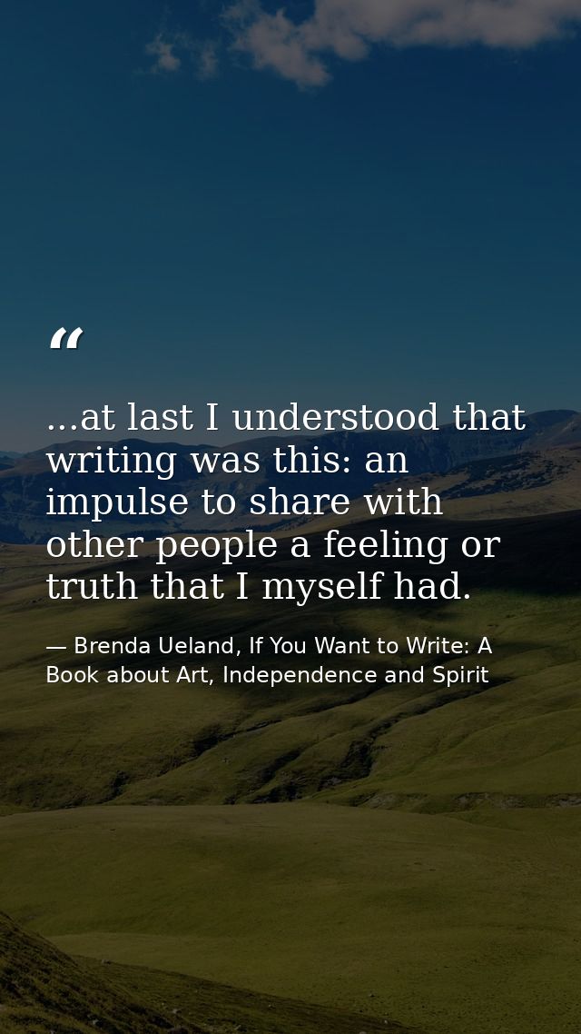 ...at last I understood that writing was this: an impulse to share with other people a feeling or truth that I myself ha — Brenda Ueland, If You Want to Write: A Book about Art, Independence and Spirit