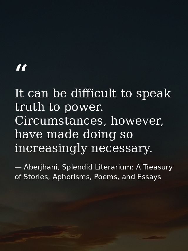 It can be difficult to speak truth to power. Circumstances, however, have made doing so increasingly necessary. — Aberjhani, Splendid Literarium: A Treasury of Stories, Aphorisms, Poems, and Essays