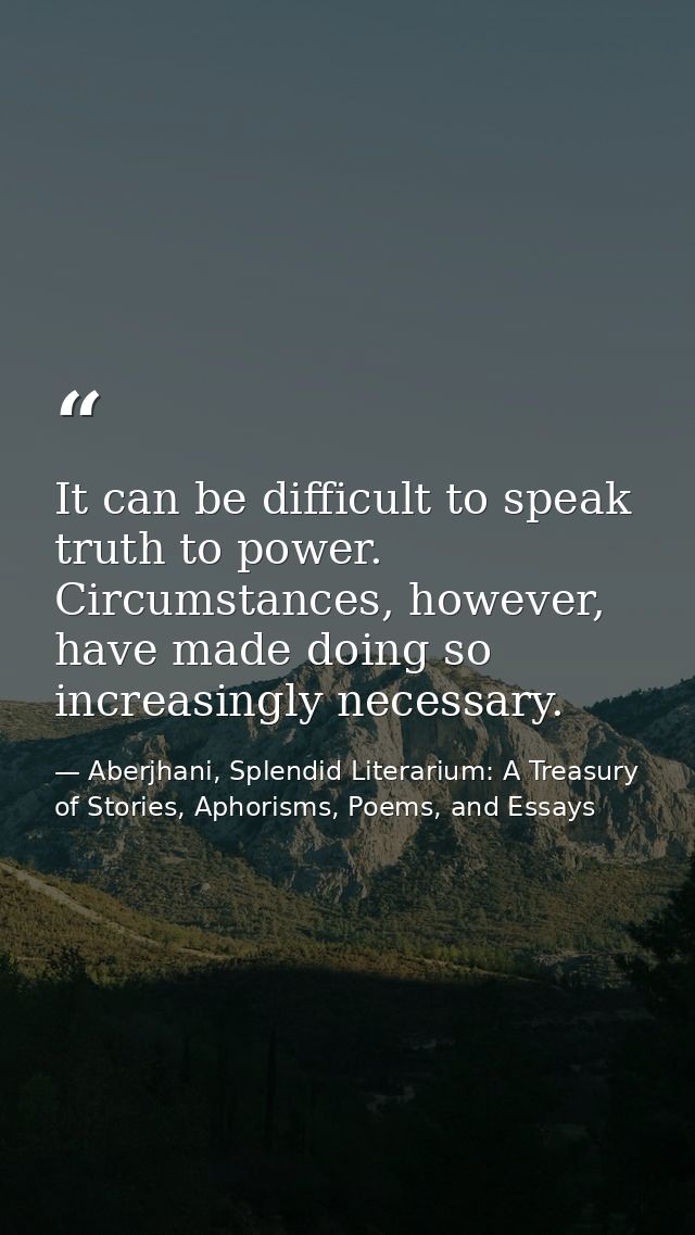 It can be difficult to speak truth to power. Circumstances, however, have made doing so increasingly necessary. — Aberjhani, Splendid Literarium: A Treasury of Stories, Aphorisms, Poems, and Essays