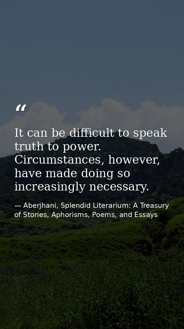 It can be difficult to speak truth to power. Circumstances, however, have made doing so increasingly necessary. — Aberjhani, Splendid Literarium: A Treasury of Stories, Aphorisms, Poems, and Essays