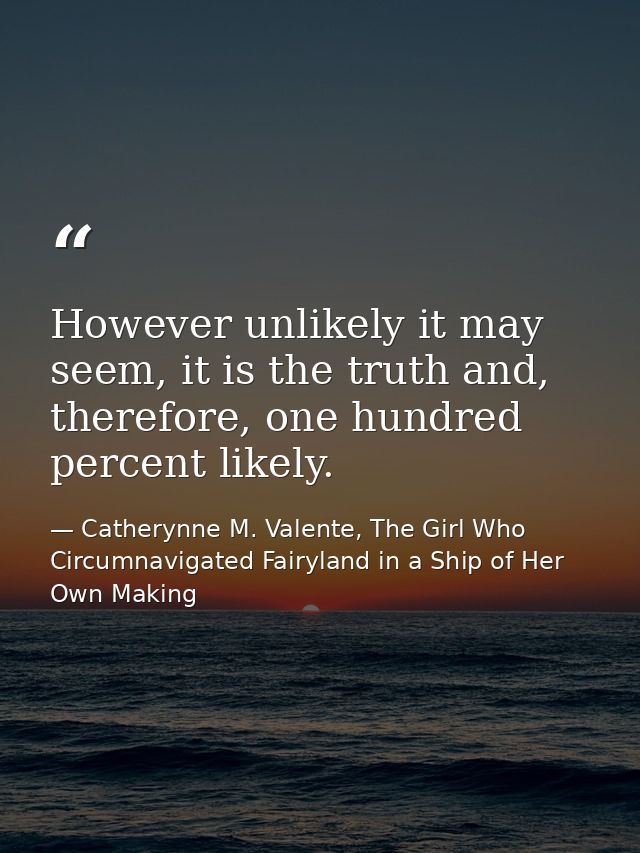 However unlikely it may seem, it is the truth and, therefore, one hundred percent likely. — Catherynne M. Valente, The Girl Who Circumnavigated Fairyland in a Ship of Her Own Making