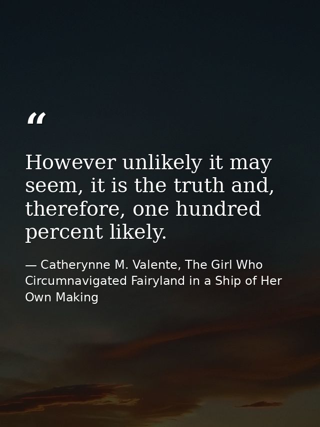 However unlikely it may seem, it is the truth and, therefore, one hundred percent likely. — Catherynne M. Valente, The Girl Who Circumnavigated Fairyland in a Ship of Her Own Making