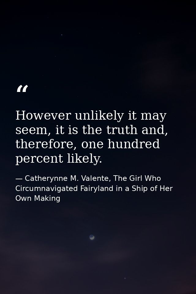 However unlikely it may seem, it is the truth and, therefore, one hundred percent likely. — Catherynne M. Valente, The Girl Who Circumnavigated Fairyland in a Ship of Her Own Making
