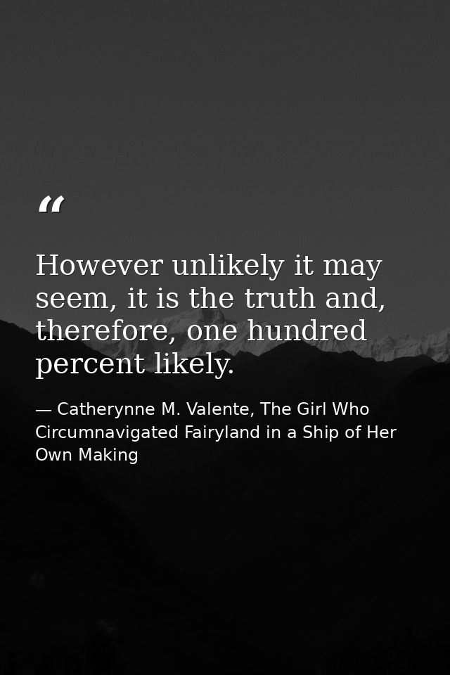However unlikely it may seem, it is the truth and, therefore, one hundred percent likely. — Catherynne M. Valente, The Girl Who Circumnavigated Fairyland in a Ship of Her Own Making