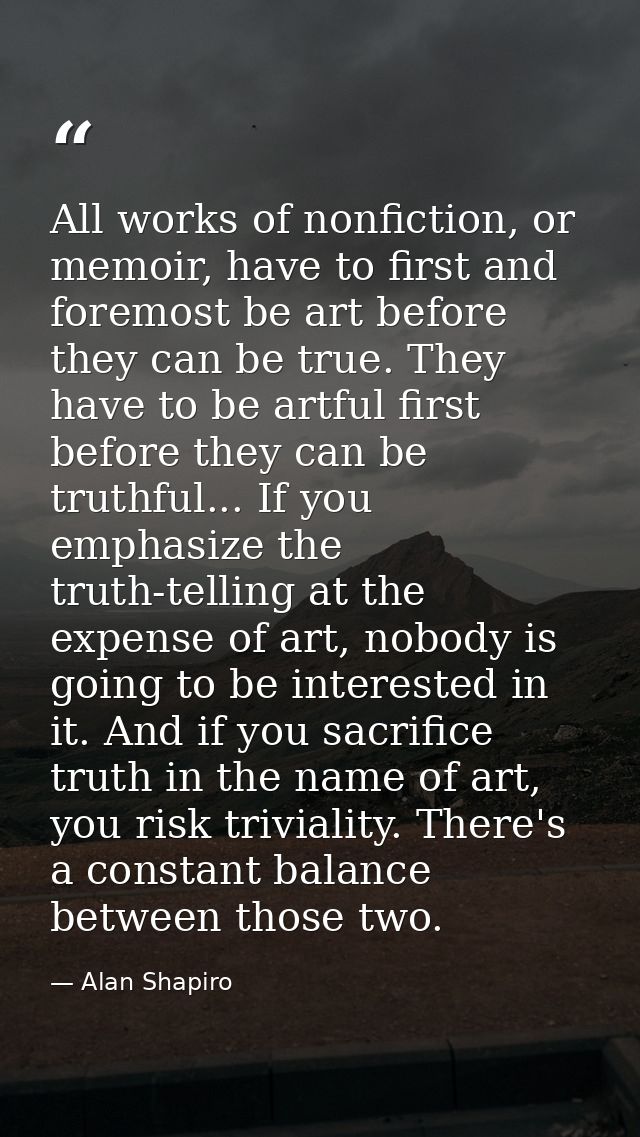 All works of nonfiction, or memoir, have to first and foremost be art before they can be true. They have to be artful fi — Alan Shapiro