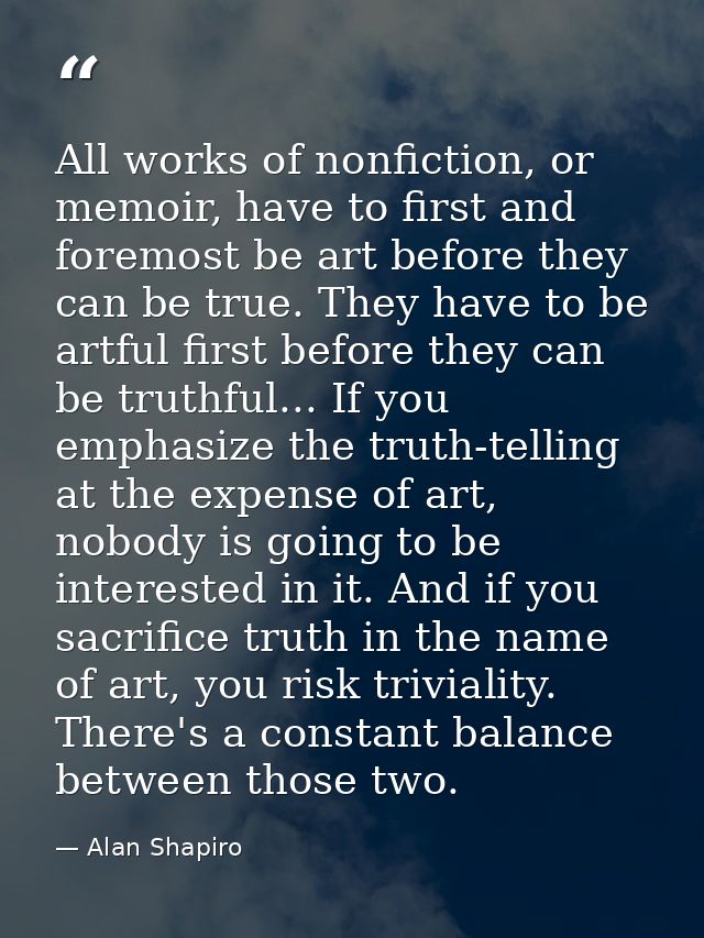 All works of nonfiction, or memoir, have to first and foremost be art before they can be true. They have to be artful fi — Alan Shapiro