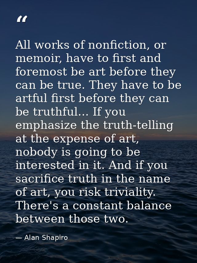 All works of nonfiction, or memoir, have to first and foremost be art before they can be true. They have to be artful fi — Alan Shapiro