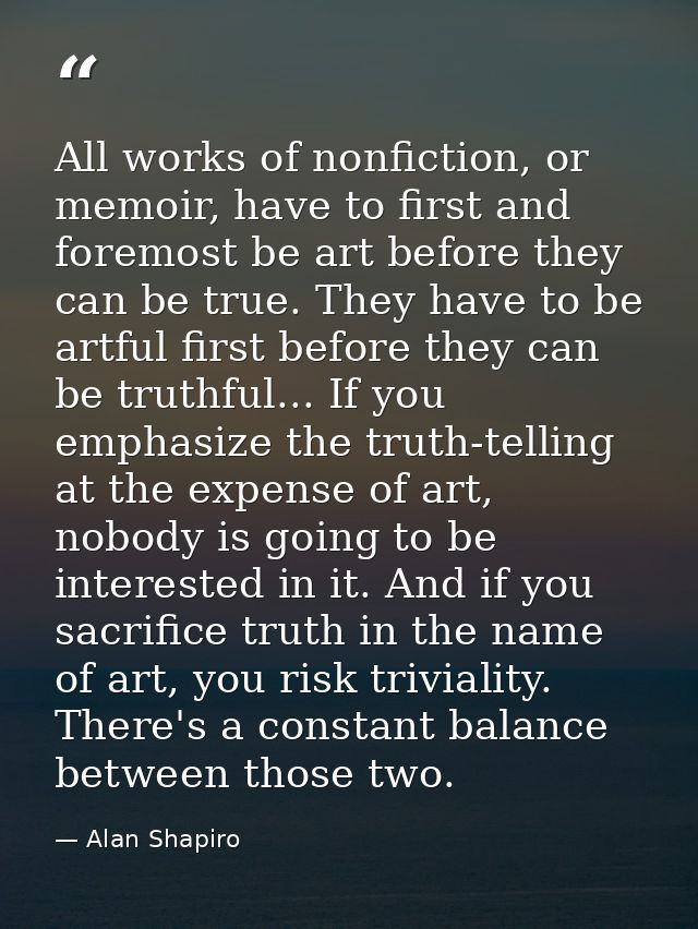All works of nonfiction, or memoir, have to first and foremost be art before they can be true. They have to be artful fi — Alan Shapiro